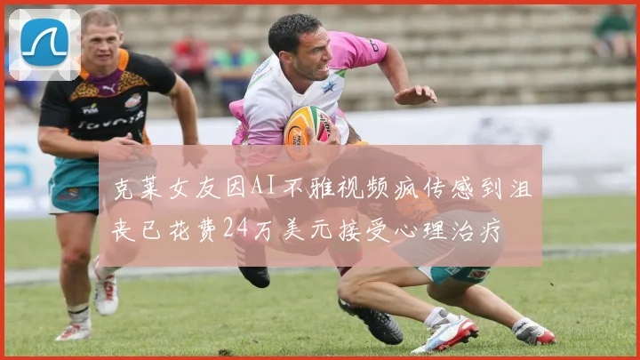 克莱女友因AI不雅视频疯传感到沮丧已花费24万美元接受心理治疗