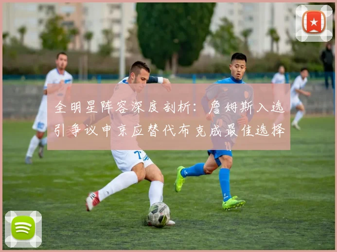 全明星阵容深度剖析：詹姆斯入选引争议申京应替代布克成最佳选择