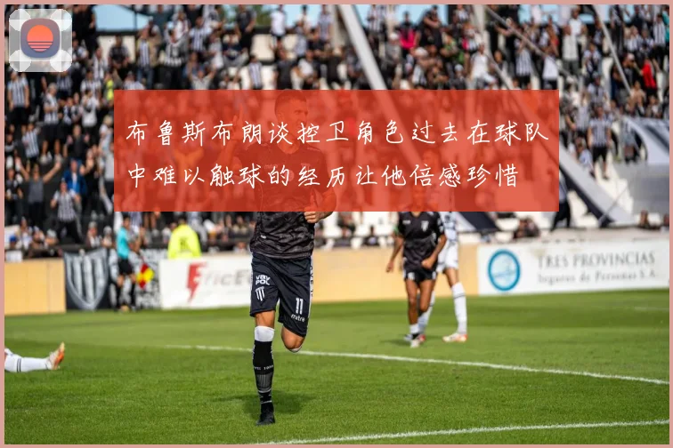 布鲁斯布朗谈控卫角色过去在球队中难以触球的经历让他倍感珍惜