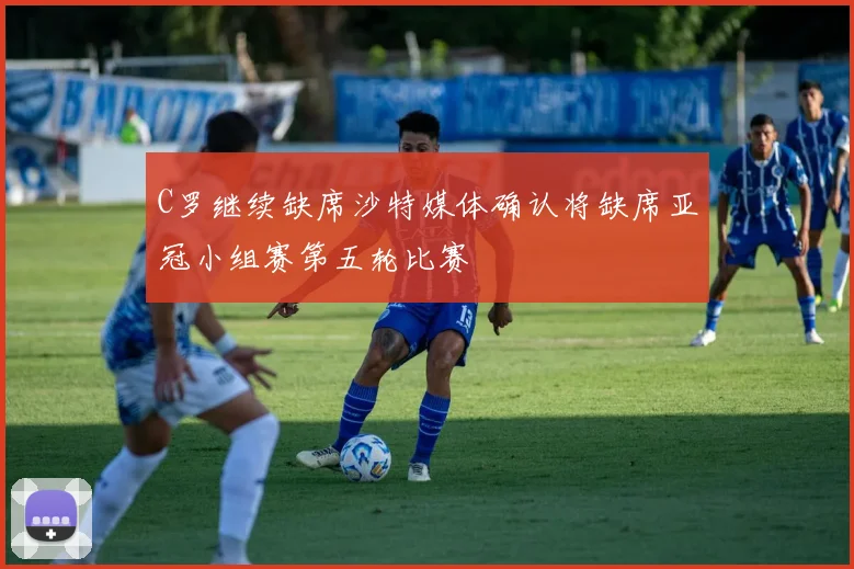 C罗继续缺席沙特媒体确认将缺席亚冠小组赛第五轮比赛