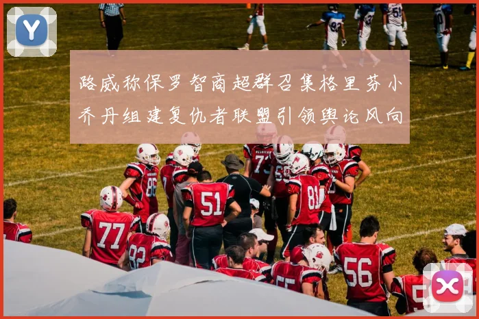 路威称保罗智商超群召集格里芬小乔丹组建复仇者联盟引领舆论风向