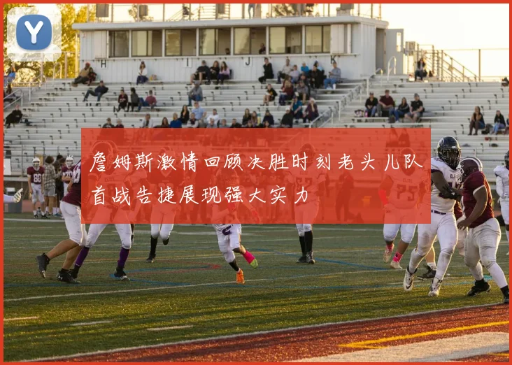 詹姆斯激情回顾决胜时刻老头儿队首战告捷展现强大实力