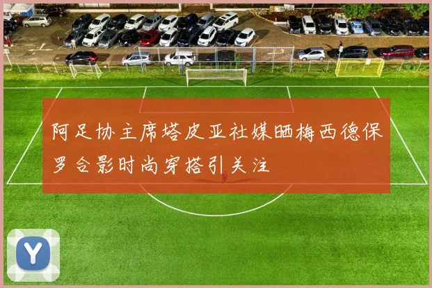 阿足协主席塔皮亚社媒晒梅西德保罗合影时尚穿搭引关注