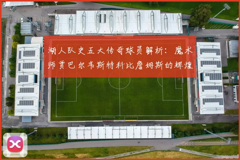 湖人队史五大传奇球员解析：魔术师贾巴尔韦斯特科比詹姆斯的辉煌岁月