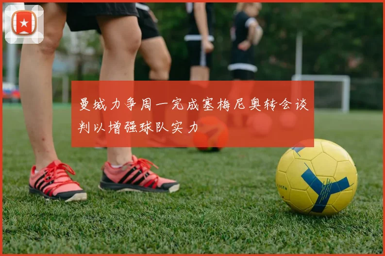 曼城力争周一完成塞梅尼奥转会谈判以增强球队实力