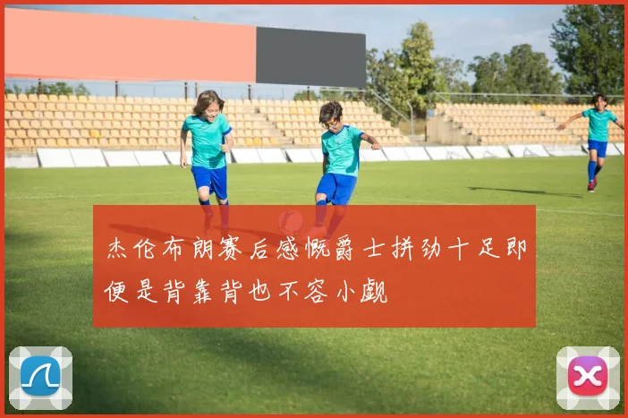 杰伦布朗赛后感慨爵士拼劲十足即便是背靠背也不容小觑
