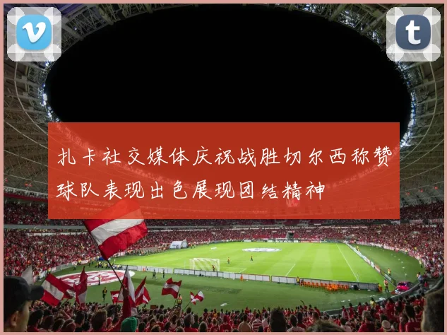 扎卡社交媒体庆祝战胜切尔西称赞球队表现出色展现团结精神