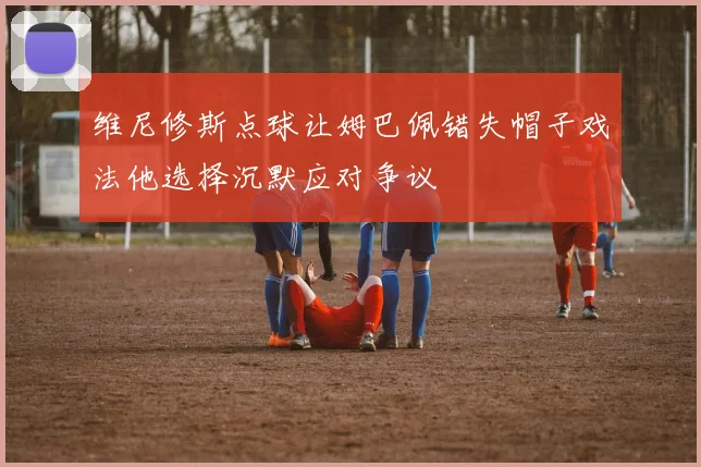维尼修斯点球让姆巴佩错失帽子戏法他选择沉默应对争议