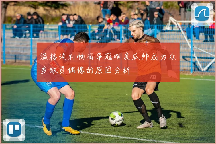 温格谈利物浦争冠难度瓜帅成为众多球员偶像的原因分析