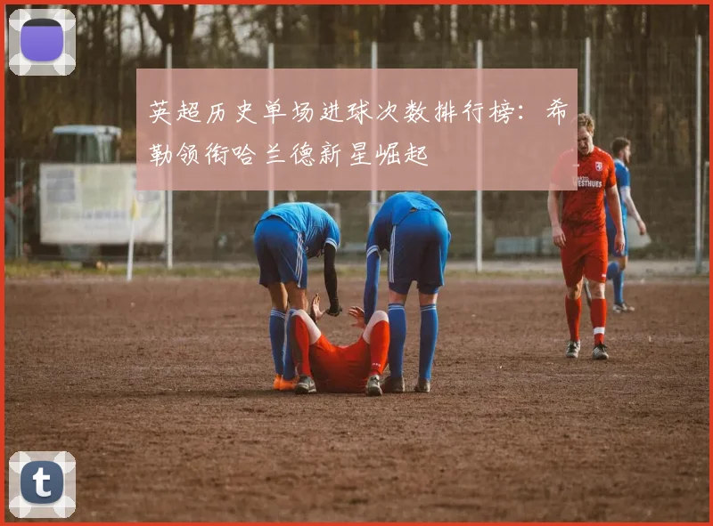 英超历史单场进球次数排行榜：希勒领衔哈兰德新星崛起