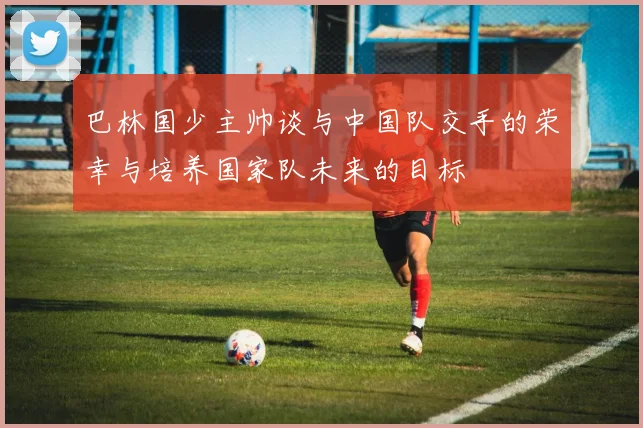 巴林国少主帅谈与中国队交手的荣幸与培养国家队未来的目标