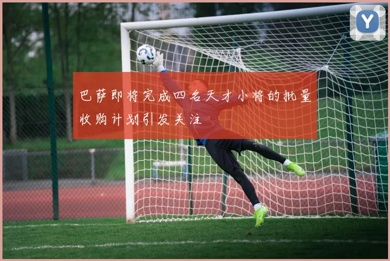 巴萨即将完成四名天才小将的批量收购计划引发关注