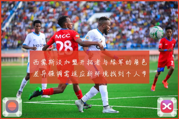 西蒙斯谈加盟开拓者与绿军的角色差异强调需适应新环境找到个人节奏