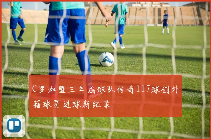C罗加盟三年成球队传奇117球创外籍球员进球新纪录
