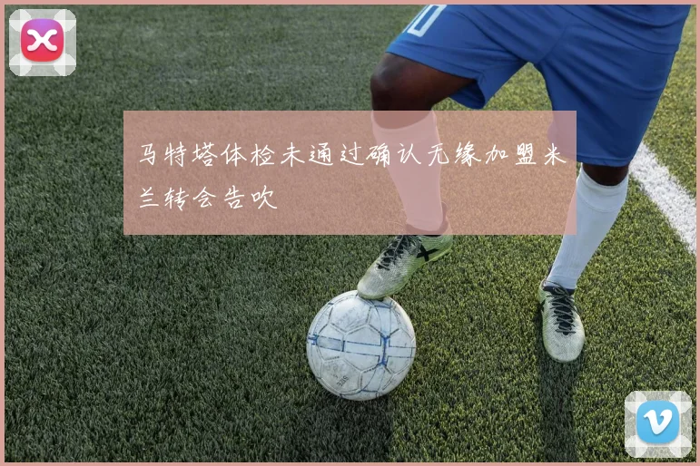 马特塔体检未通过确认无缘加盟米兰转会告吹