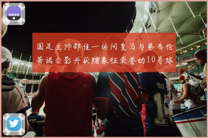 国足主帅邵佳一访问皇马与弗洛伦蒂诺合影并获赠象征荣誉的10号球衣