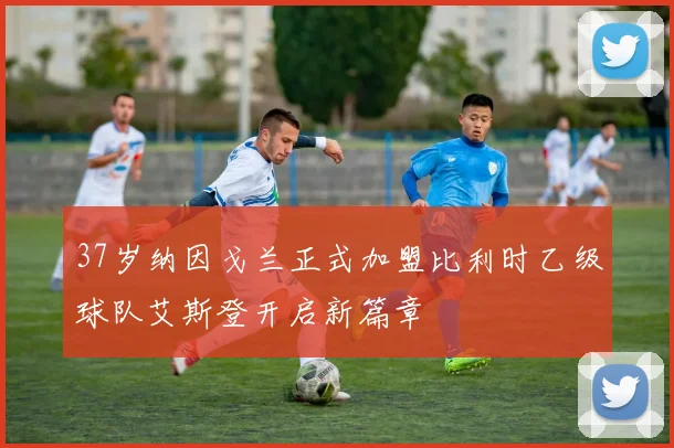 37岁纳因戈兰正式加盟比利时乙级球队艾斯登开启新篇章
