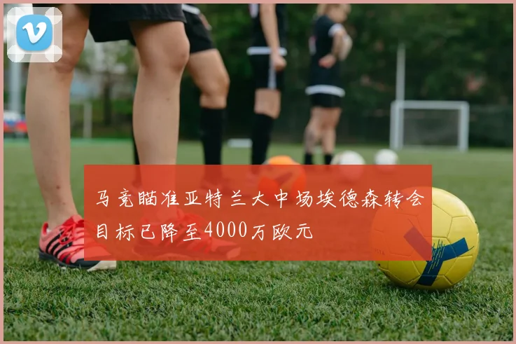马竞瞄准亚特兰大中场埃德森转会目标已降至4000万欧元
