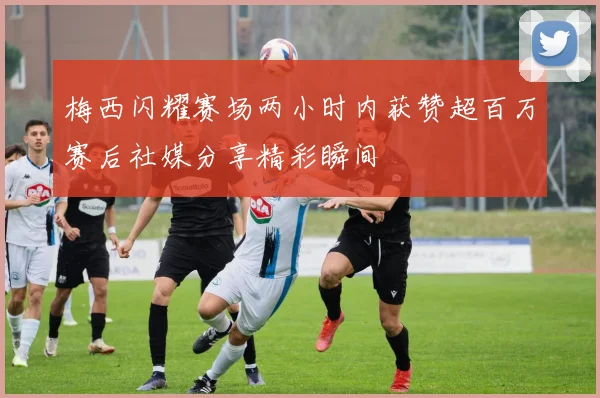梅西闪耀赛场两小时内获赞超百万赛后社媒分享精彩瞬间