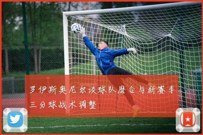 罗伊斯奥尼尔谈球队磨合与新赛季三分球战术调整