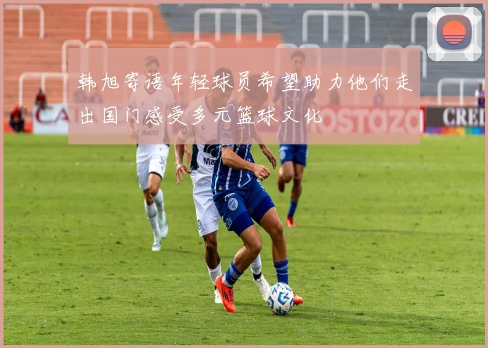 韩旭寄语年轻球员希望助力他们走出国门感受多元篮球文化