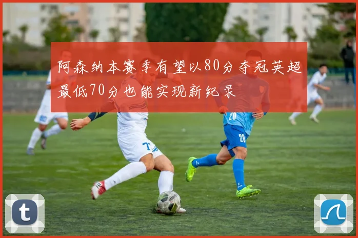 阿森纳本赛季有望以80分夺冠英超最低70分也能实现新纪录