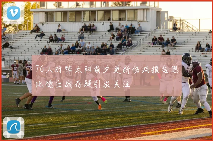76人对阵太阳前夕更新伤病报告恩比德出战存疑引发关注