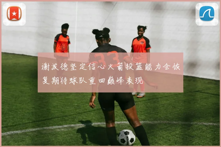 谢泼德坚定信心火箭投篮能力会恢复期待球队重回巅峰表现
