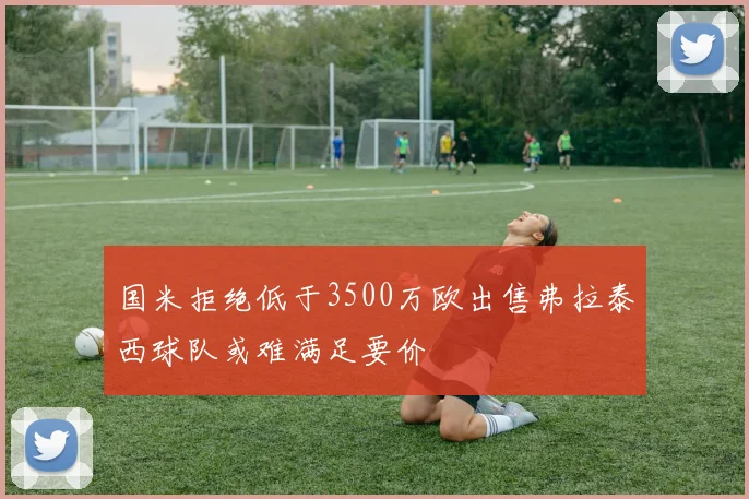 国米拒绝低于3500万欧出售弗拉泰西球队或难满足要价